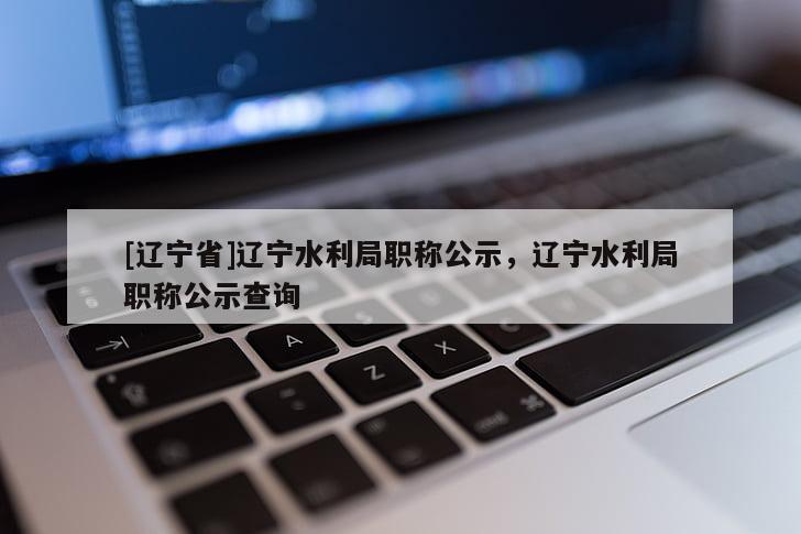 [辽宁省]辽宁水利局职称公示，辽宁水利局职称公示查询