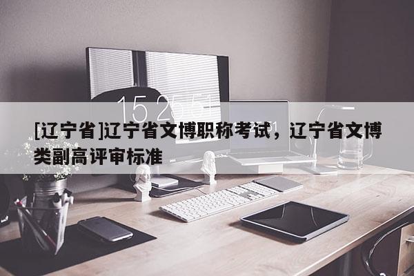 [辽宁省]辽宁省文博职称考试，辽宁省文博类副高评审标准