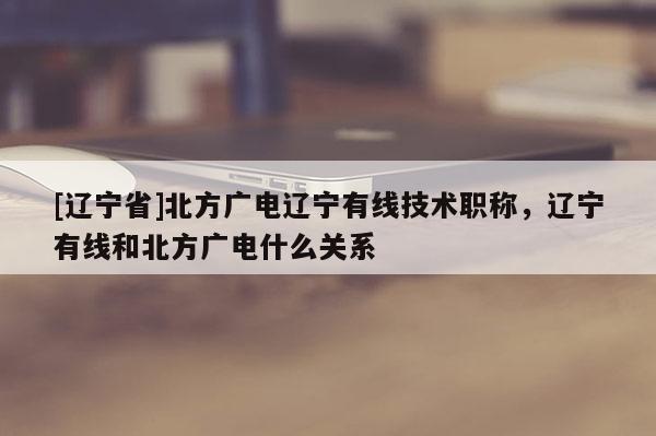 [辽宁省]北方广电辽宁有线技术职称，辽宁有线和北方广电什么关系