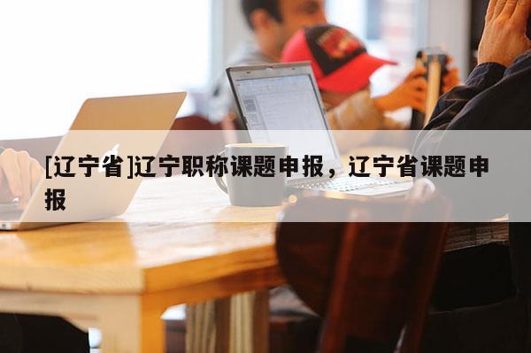 [辽宁省]辽宁职称课题申报，辽宁省课题申报