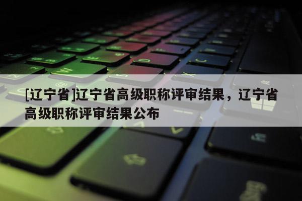 [辽宁省]辽宁省高级职称评审结果，辽宁省高级职称评审结果公布