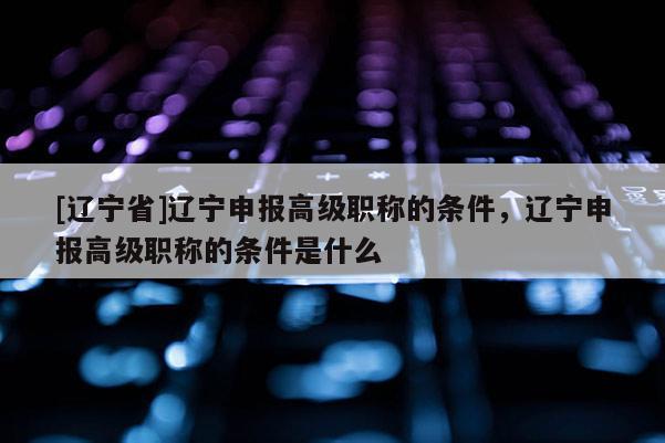 [辽宁省]辽宁申报高级职称的条件，辽宁申报高级职称的条件是什么