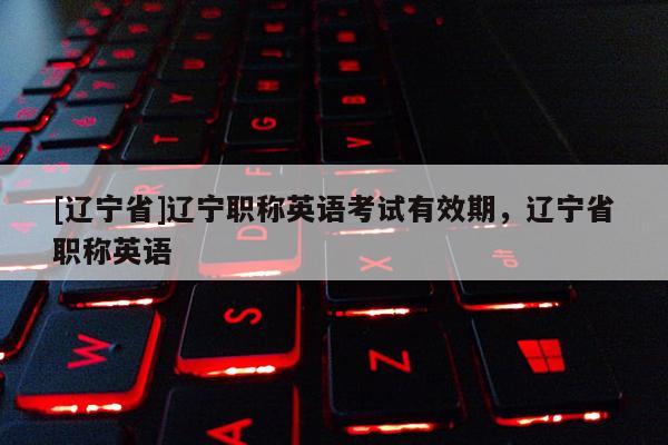[辽宁省]辽宁职称英语考试有效期，辽宁省职称英语