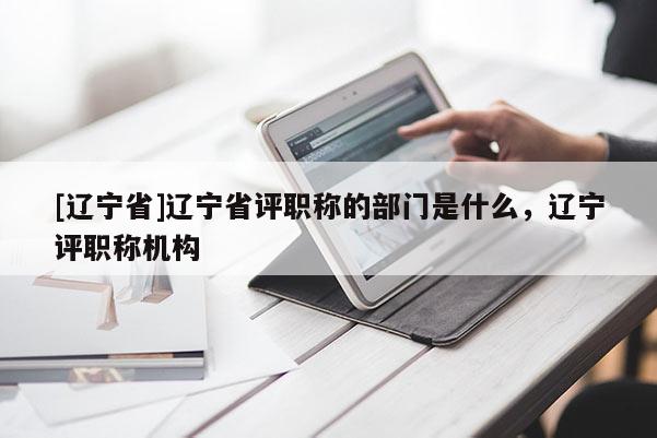 [辽宁省]辽宁省评职称的部门是什么，辽宁评职称机构