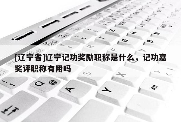 [辽宁省]辽宁记功奖励职称是什么，记功嘉奖评职称有用吗