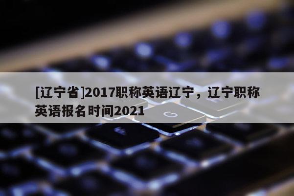 [辽宁省]2017职称英语辽宁，辽宁职称英语报名时间2021