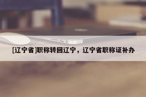 [辽宁省]职称转回辽宁，辽宁省职称证补办