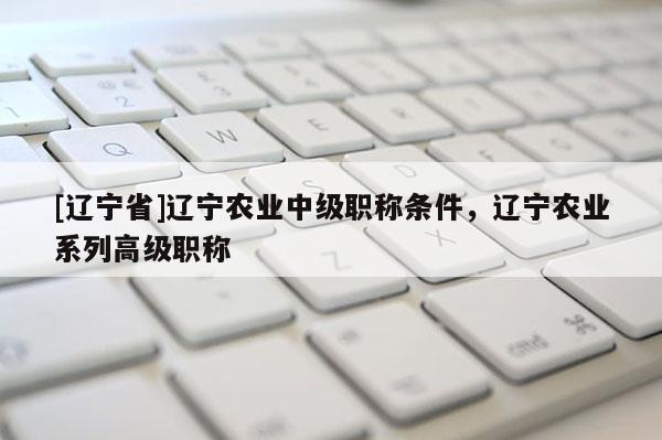 [辽宁省]辽宁农业中级职称条件，辽宁农业系列高级职称