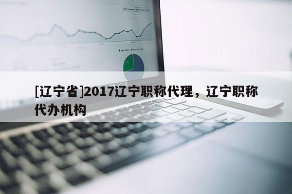 [辽宁省]2017辽宁职称代理，辽宁职称代办机构