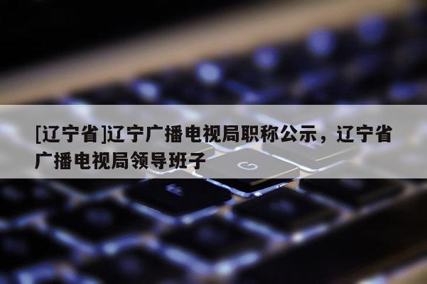 [辽宁省]辽宁广播电视局职称公示，辽宁省广播电视局领导班子