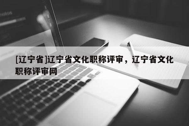 [辽宁省]辽宁省文化职称评审，辽宁省文化职称评审网