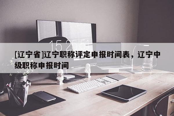 [辽宁省]辽宁职称评定申报时间表，辽宁中级职称申报时间