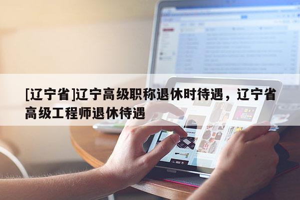 [辽宁省]辽宁高级职称退休时待遇，辽宁省高级工程师退休待遇