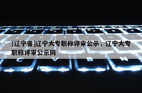 [辽宁省]辽宁大专职称评审公示，辽宁大专职称评审公示网
