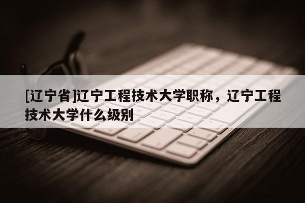 [辽宁省]辽宁工程技术大学职称，辽宁工程技术大学什么级别