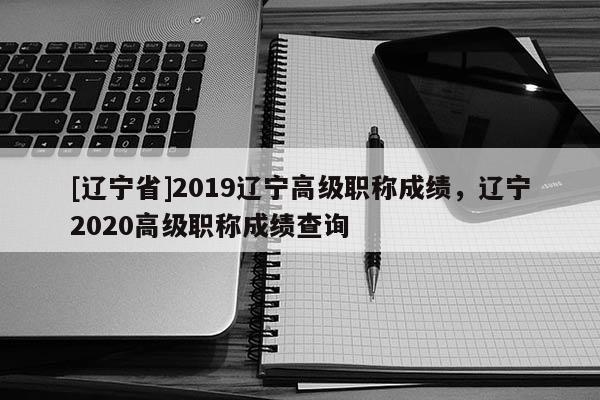[辽宁省]2019辽宁高级职称成绩，辽宁2020高级职称成绩查询