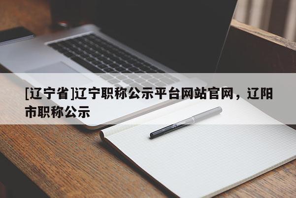 [辽宁省]辽宁职称公示平台网站官网，辽阳市职称公示