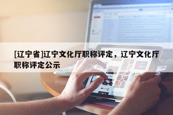 [辽宁省]辽宁文化厅职称评定，辽宁文化厅职称评定公示