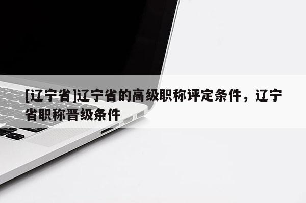 [辽宁省]辽宁省的高级职称评定条件，辽宁省职称晋级条件