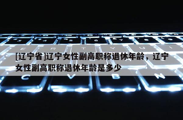 [辽宁省]辽宁女性副高职称退休年龄，辽宁女性副高职称退休年龄是多少