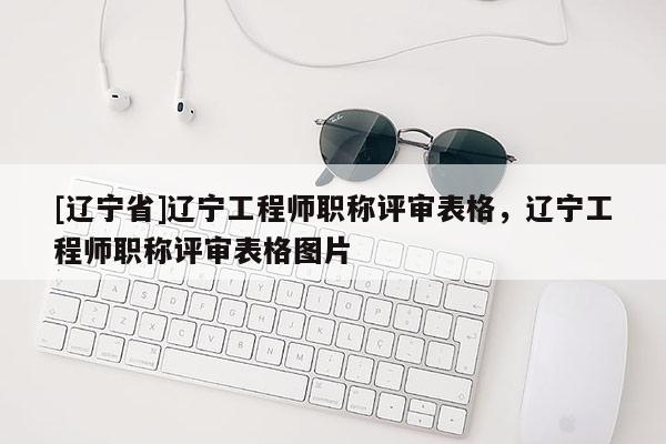 [辽宁省]辽宁工程师职称评审表格，辽宁工程师职称评审表格图片