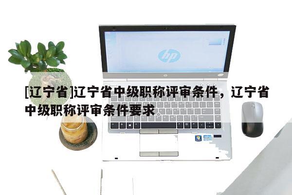 [辽宁省]辽宁省中级职称评审条件，辽宁省中级职称评审条件要求