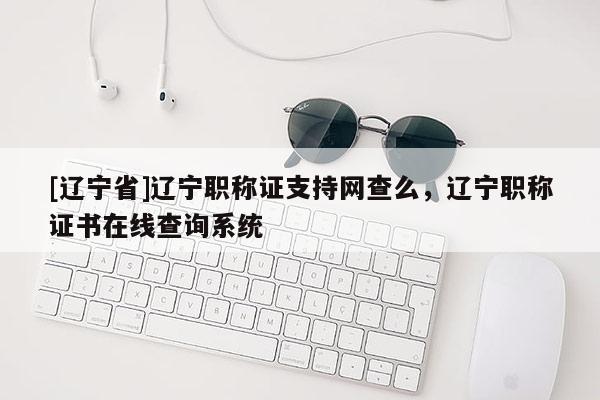 [辽宁省]辽宁职称证支持网查么，辽宁职称证书在线查询系统