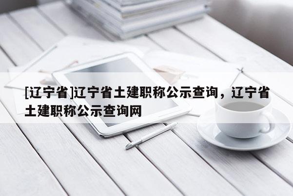 [辽宁省]辽宁省土建职称公示查询，辽宁省土建职称公示查询网