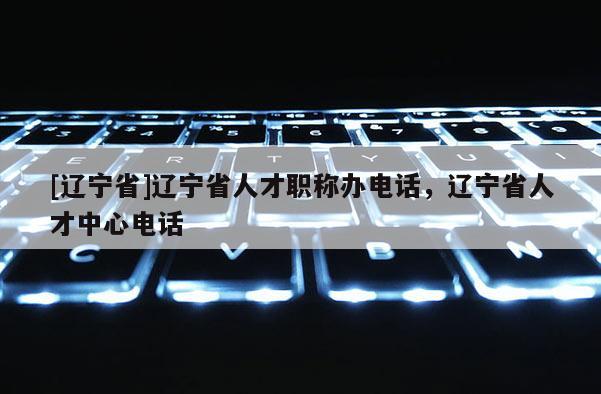 [辽宁省]辽宁省人才职称办电话，辽宁省人才中心电话