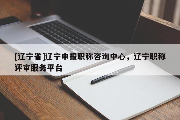 [辽宁省]辽宁申报职称咨询中心，辽宁职称评审服务平台