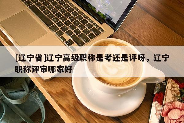 [辽宁省]辽宁高级职称是考还是评呀，辽宁职称评审哪家好