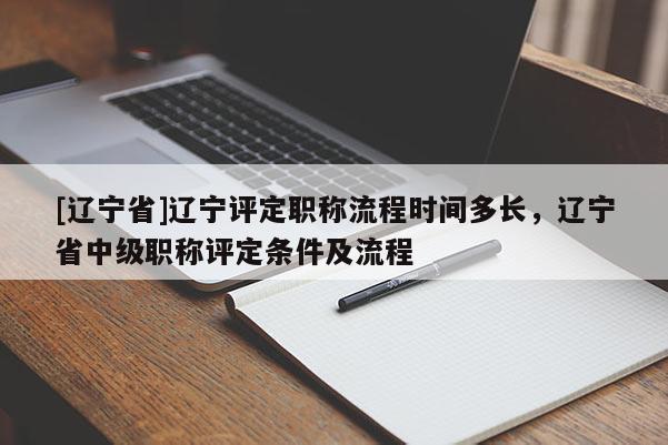 [辽宁省]辽宁评定职称流程时间多长，辽宁省中级职称评定条件及流程