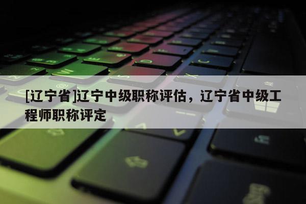 [辽宁省]辽宁中级职称评估，辽宁省中级工程师职称评定