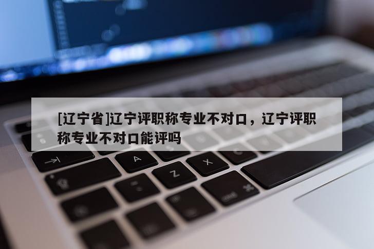 [辽宁省]辽宁评职称专业不对口，辽宁评职称专业不对口能评吗