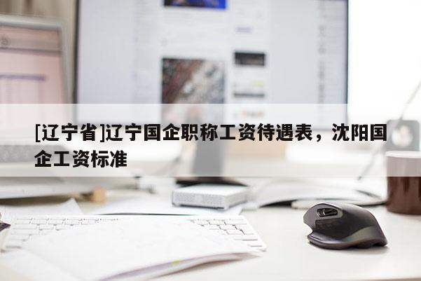 [辽宁省]辽宁国企职称工资待遇表，沈阳国企工资标准