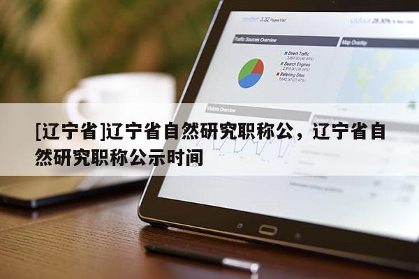 [辽宁省]辽宁省自然研究职称公，辽宁省自然研究职称公示时间
