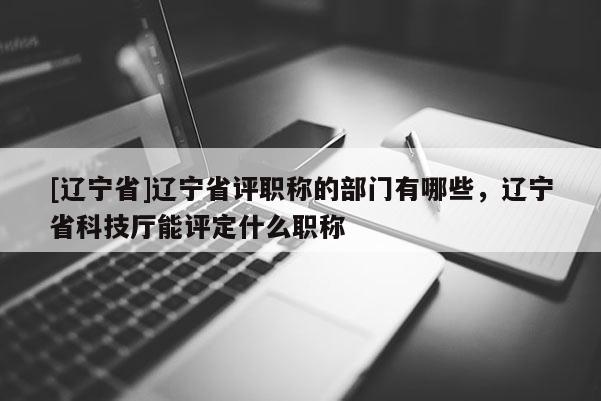 [辽宁省]辽宁省评职称的部门有哪些，辽宁省科技厅能评定什么职称