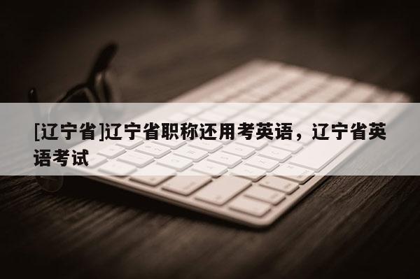 [辽宁省]辽宁省职称还用考英语，辽宁省英语考试