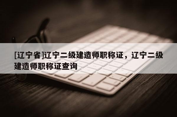 [辽宁省]辽宁二级建造师职称证，辽宁二级建造师职称证查询