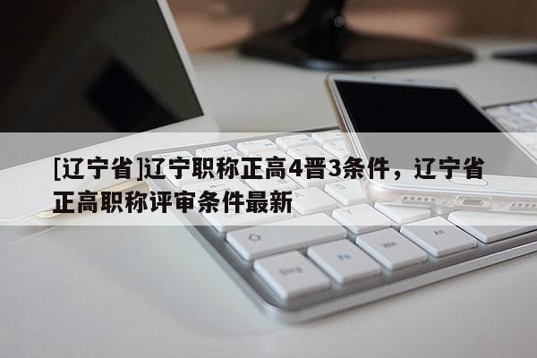 [辽宁省]辽宁职称正高4晋3条件，辽宁省正高职称评审条件最新
