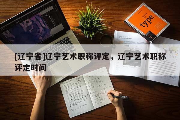 [辽宁省]辽宁艺术职称评定，辽宁艺术职称评定时间