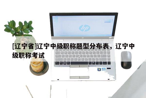 [辽宁省]辽宁中级职称题型分布表，辽宁中级职称考试