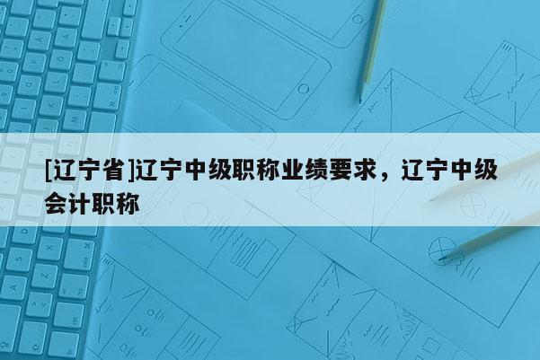 [辽宁省]辽宁中级职称业绩要求，辽宁中级会计职称