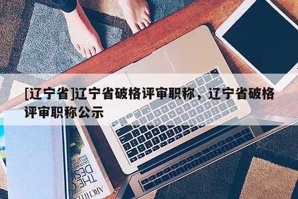 [辽宁省]辽宁省破格评审职称，辽宁省破格评审职称公示