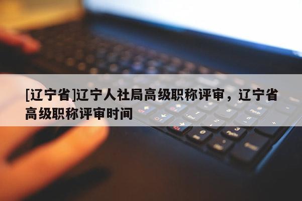 [辽宁省]辽宁人社局高级职称评审，辽宁省高级职称评审时间