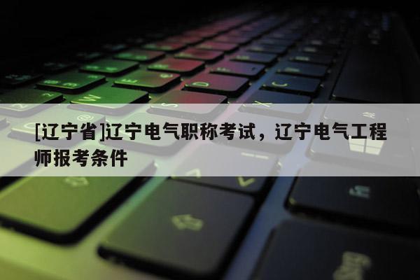 [辽宁省]辽宁电气职称考试，辽宁电气工程师报考条件