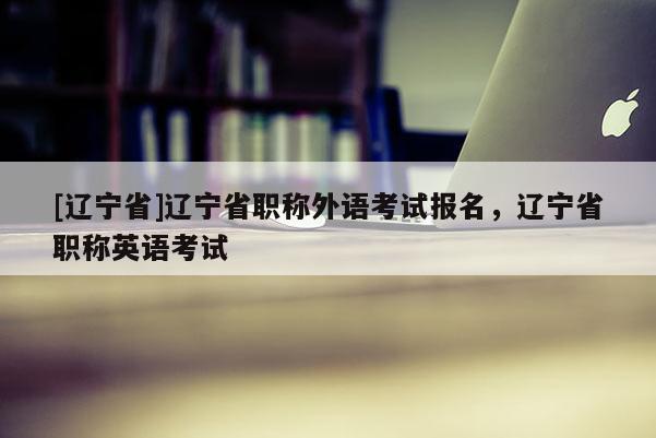 [辽宁省]辽宁省职称外语考试报名，辽宁省职称英语考试