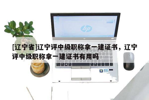 [辽宁省]辽宁评中级职称拿一建证书，辽宁评中级职称拿一建证书有用吗