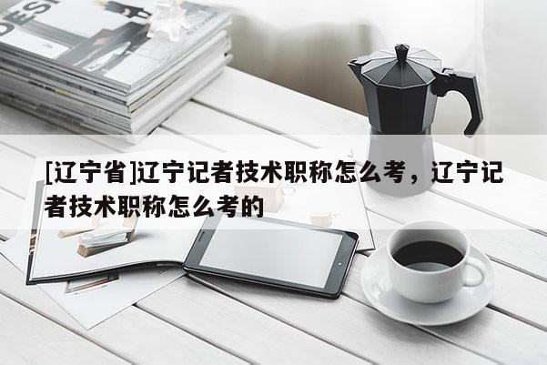 [辽宁省]辽宁记者技术职称怎么考，辽宁记者技术职称怎么考的