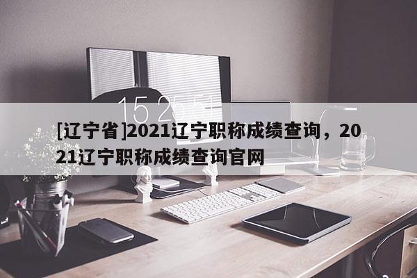 [辽宁省]2021辽宁职称成绩查询，2021辽宁职称成绩查询官网